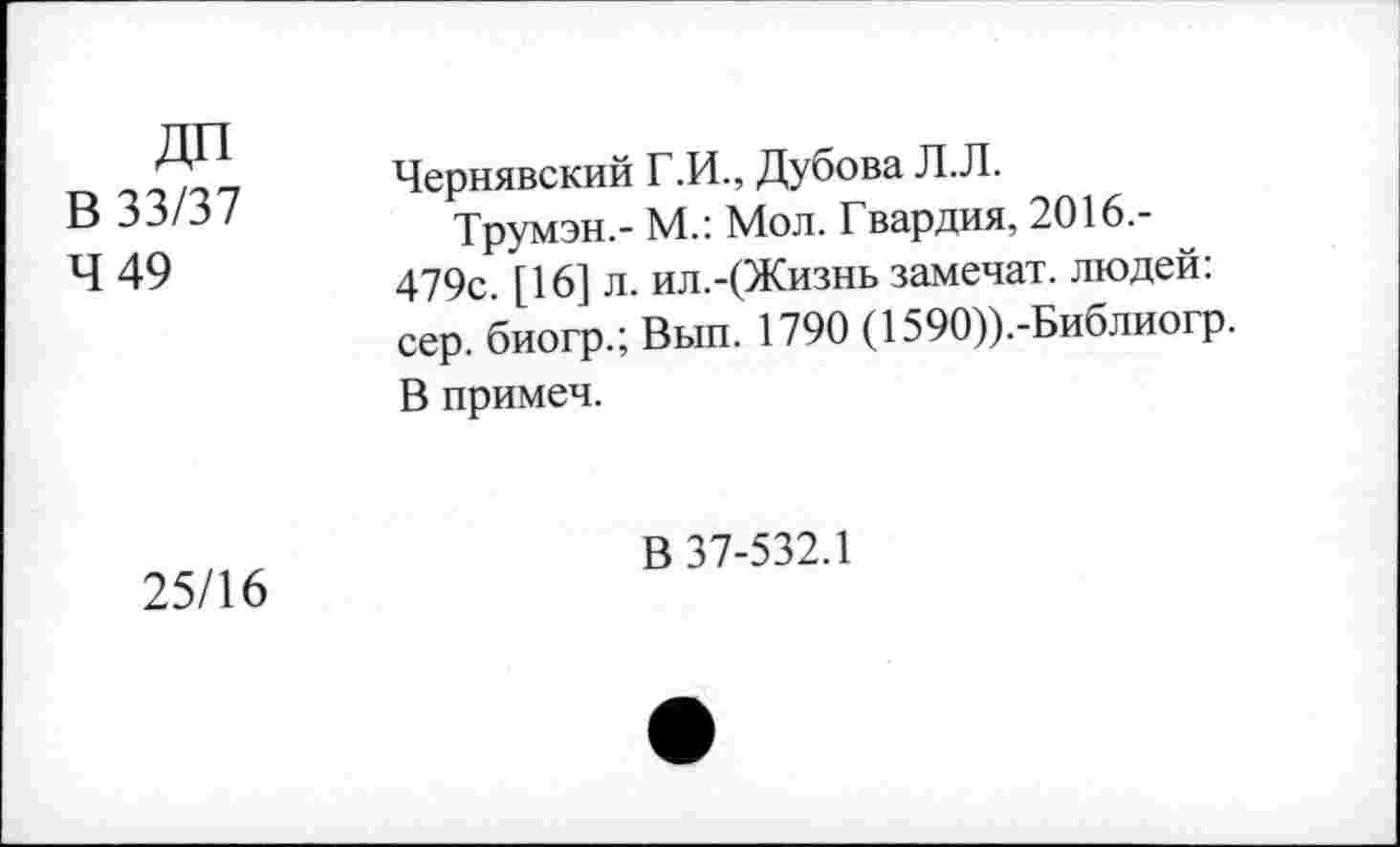 ﻿ДП В 33/37 4 49	Чернявский Г.И., Дубова Л.Л. Трумэн.- М.: Мол. Гвардия, 2016.-479с. [16] л. ил.-(Жизнь замечат. людей: сер. биогр.; Вып. 1790 (1590)).-Библиогр. В примеч.
25/16	В 37-532.1